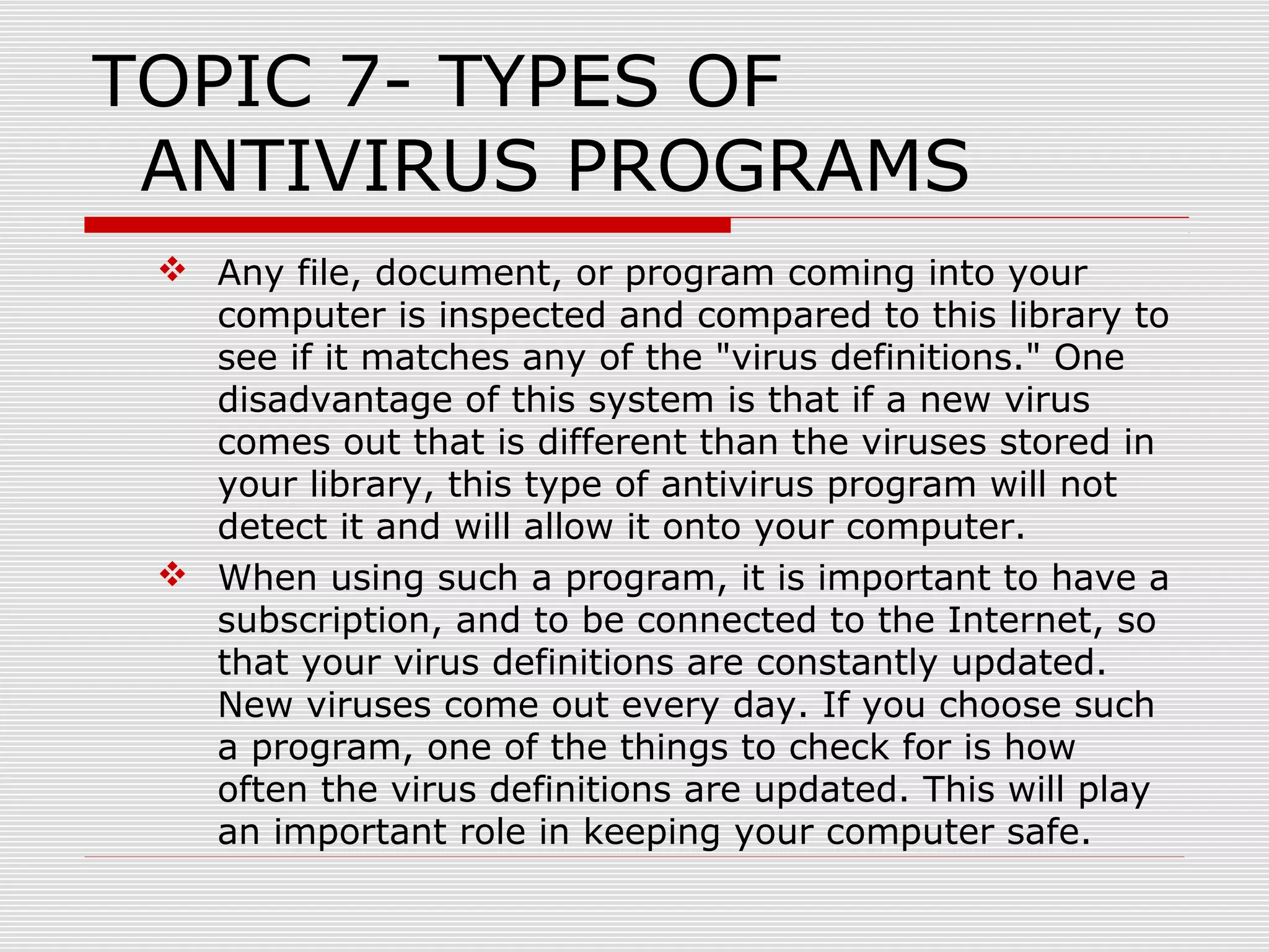 TOPIC 7- TYPES OF
ANTIVIRUS PROGRAMS
 Any file, document, or program coming into your
computer is inspected and compared to this library to
see if it matches any of the "virus definitions." One
disadvantage of this system is that if a new virus
comes out that is different than the viruses stored in
your library, this type of antivirus program will not
detect it and will allow it onto your computer.
 When using such a program, it is important to have a
subscription, and to be connected to the Internet, so
that your virus definitions are constantly updated.
New viruses come out every day. If you choose such
a program, one of the things to check for is how
often the virus definitions are updated. This will play
an important role in keeping your computer safe.

 