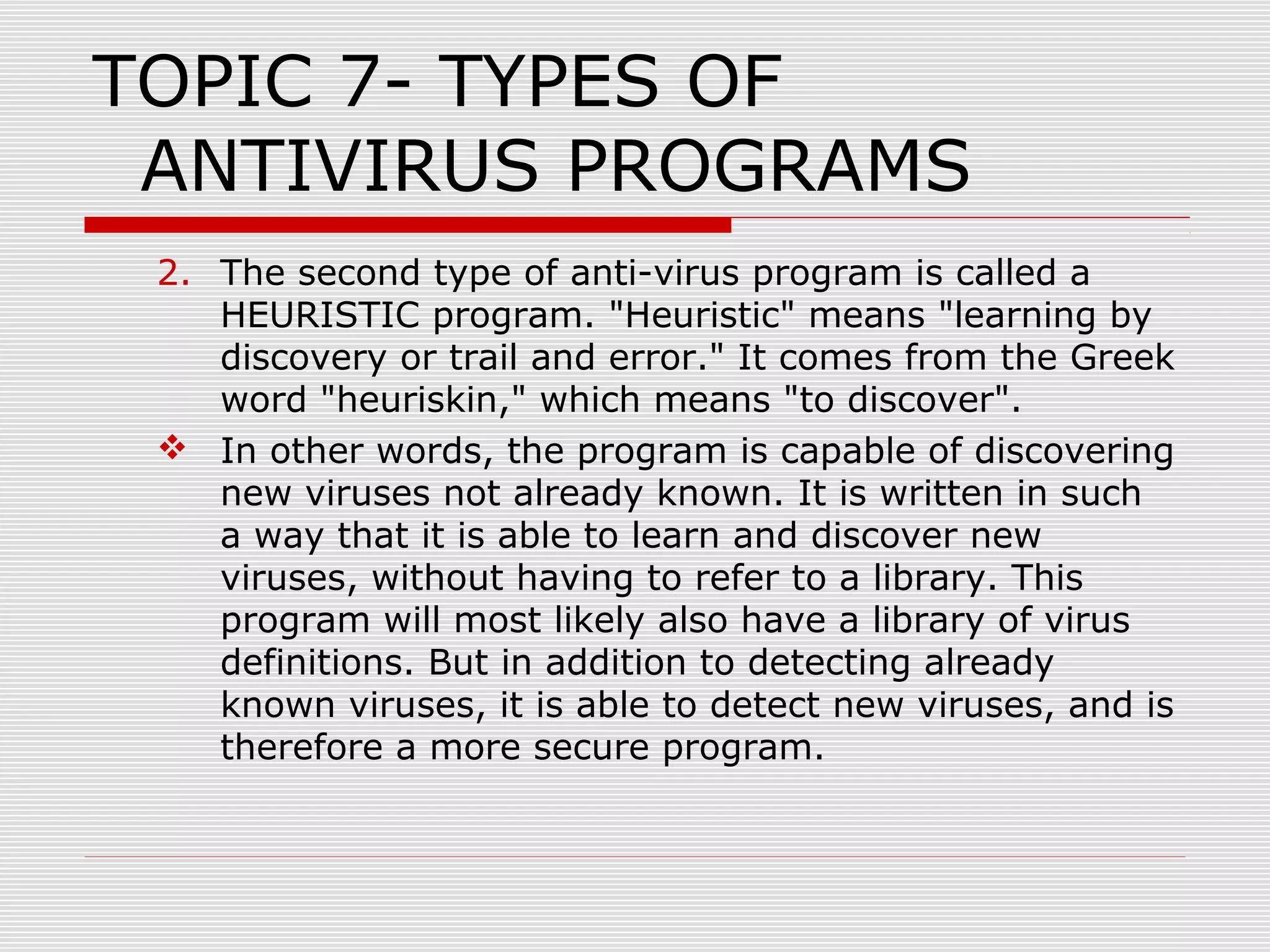 TOPIC 7- TYPES OF
ANTIVIRUS PROGRAMS
2. The second type of anti-virus program is called a
HEURISTIC program. "Heuristic" means "learning by
discovery or trail and error." It comes from the Greek
word "heuriskin," which means "to discover".
 In other words, the program is capable of discovering
new viruses not already known. It is written in such
a way that it is able to learn and discover new
viruses, without having to refer to a library. This
program will most likely also have a library of virus
definitions. But in addition to detecting already
known viruses, it is able to detect new viruses, and is
therefore a more secure program.

 