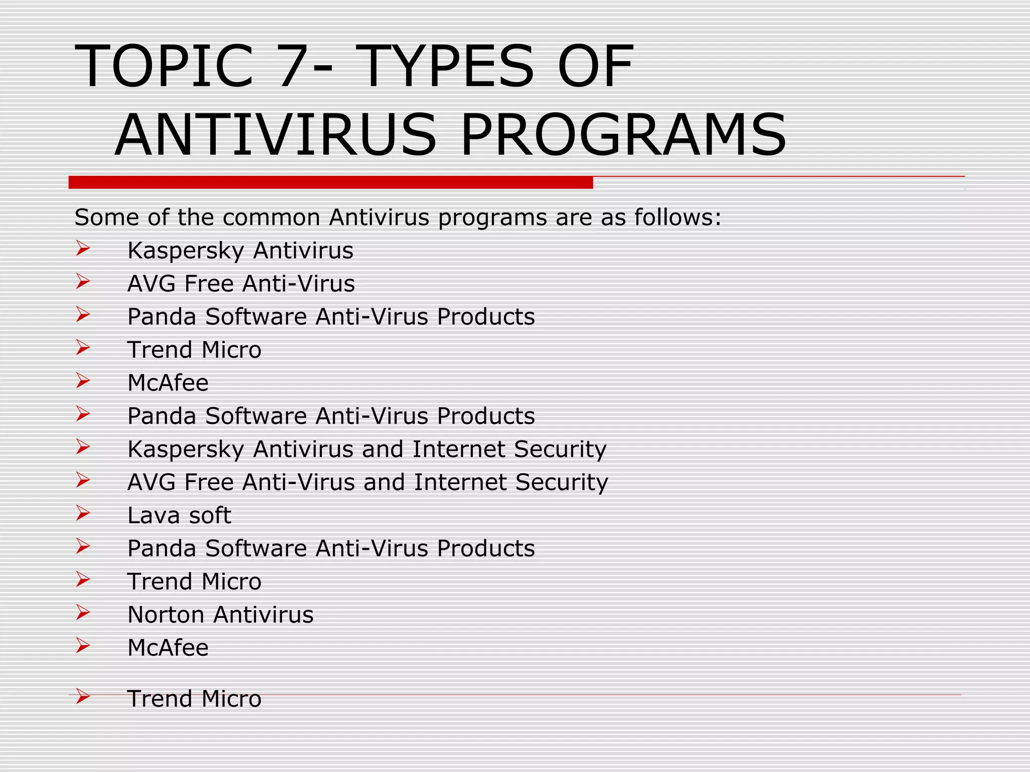 TOPIC 7- TYPES OF
ANTIVIRUS PROGRAMS
Some of the common Antivirus programs are as follows:

Kaspersky Antivirus

AVG Free Anti-Virus

Panda Software Anti-Virus Products

Trend Micro

McAfee

Panda Software Anti-Virus Products

Kaspersky Antivirus and Internet Security

AVG Free Anti-Virus and Internet Security

Lava soft

Panda Software Anti-Virus Products

Trend Micro

Norton Antivirus

McAfee


Trend Micro

 