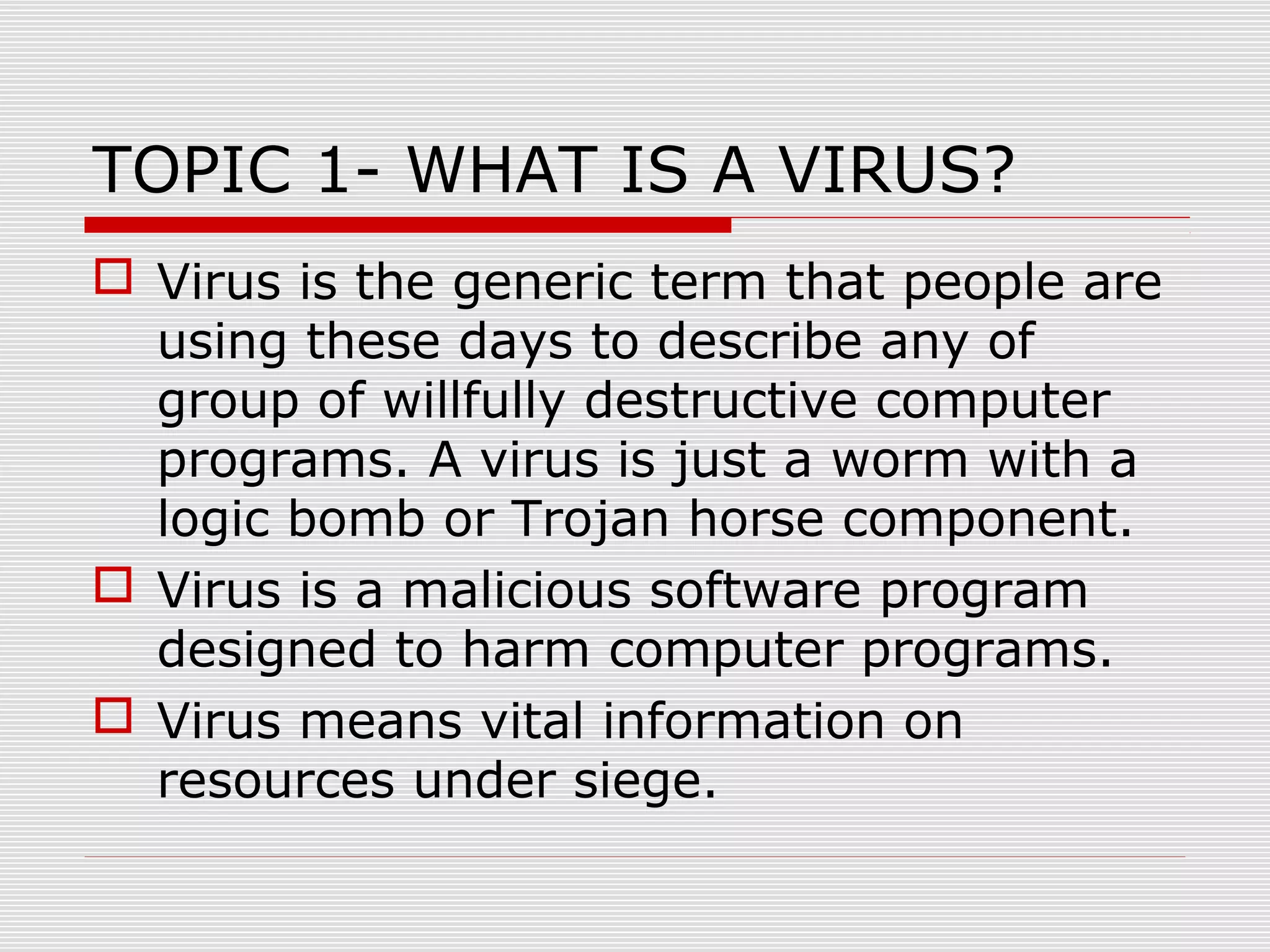 TOPIC 1- WHAT IS A VIRUS?
 Virus is the generic term that people are
using these days to describe any of
group of willfully destructive computer
programs. A virus is just a worm with a
logic bomb or Trojan horse component.
 Virus is a malicious software program
designed to harm computer programs.
 Virus means vital information on
resources under siege.

 