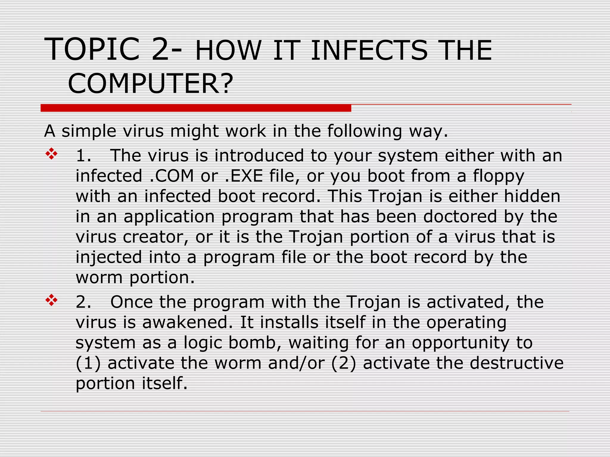 TOPIC 2- HOW IT INFECTS THE
COMPUTER?

A simple virus might work in the following way.
 1. The virus is introduced to your system either with an
infected .COM or .EXE file, or you boot from a floppy
with an infected boot record. This Trojan is either hidden
in an application program that has been doctored by the
virus creator, or it is the Trojan portion of a virus that is
injected into a program file or the boot record by the
worm portion.
 2. Once the program with the Trojan is activated, the
virus is awakened. It installs itself in the operating
system as a logic bomb, waiting for an opportunity to
(1) activate the worm and/or (2) activate the destructive
portion itself.

 