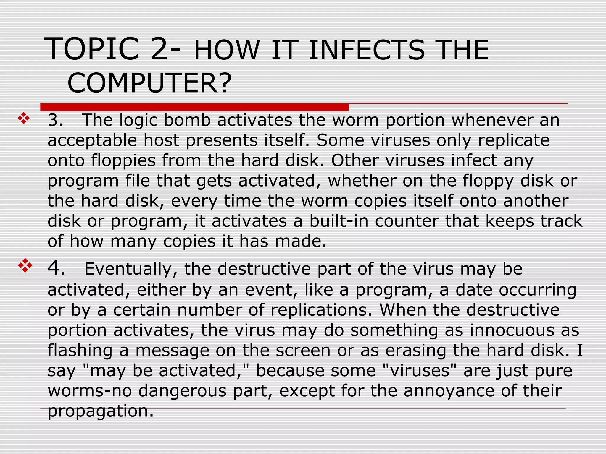 TOPIC 2- HOW IT INFECTS THE
COMPUTER?

 3. The logic bomb activates the worm portion whenever an
acceptable host presents itself. Some viruses only replicate
onto floppies from the hard disk. Other viruses infect any
program file that gets activated, whether on the floppy disk or
the hard disk, every time the worm copies itself onto another
disk or program, it activates a built-in counter that keeps track
of how many copies it has made.

 4. Eventually, the destructive part of the virus may be

activated, either by an event, like a program, a date occurring
or by a certain number of replications. When the destructive
portion activates, the virus may do something as innocuous as
flashing a message on the screen or as erasing the hard disk. I
say "may be activated," because some "viruses" are just pure
worms-no dangerous part, except for the annoyance of their
propagation.

 