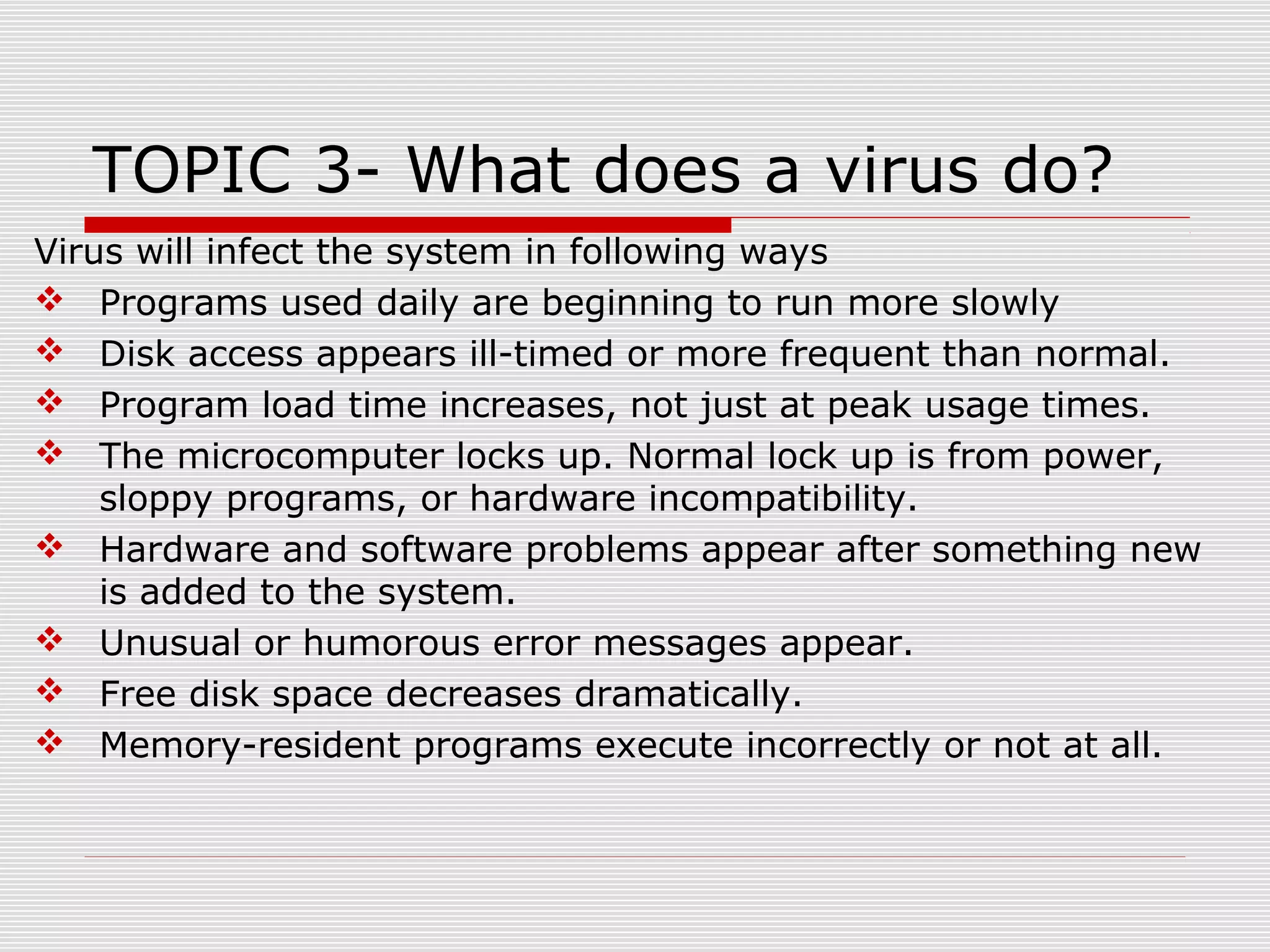 TOPIC 3- What does a virus do?
Virus will infect the system in following ways
 Programs used daily are beginning to run more slowly
 Disk access appears ill-timed or more frequent than normal.
 Program load time increases, not just at peak usage times.
 The microcomputer locks up. Normal lock up is from power,
sloppy programs, or hardware incompatibility.
 Hardware and software problems appear after something new
is added to the system.
 Unusual or humorous error messages appear.
 Free disk space decreases dramatically.
 Memory-resident programs execute incorrectly or not at all.

 