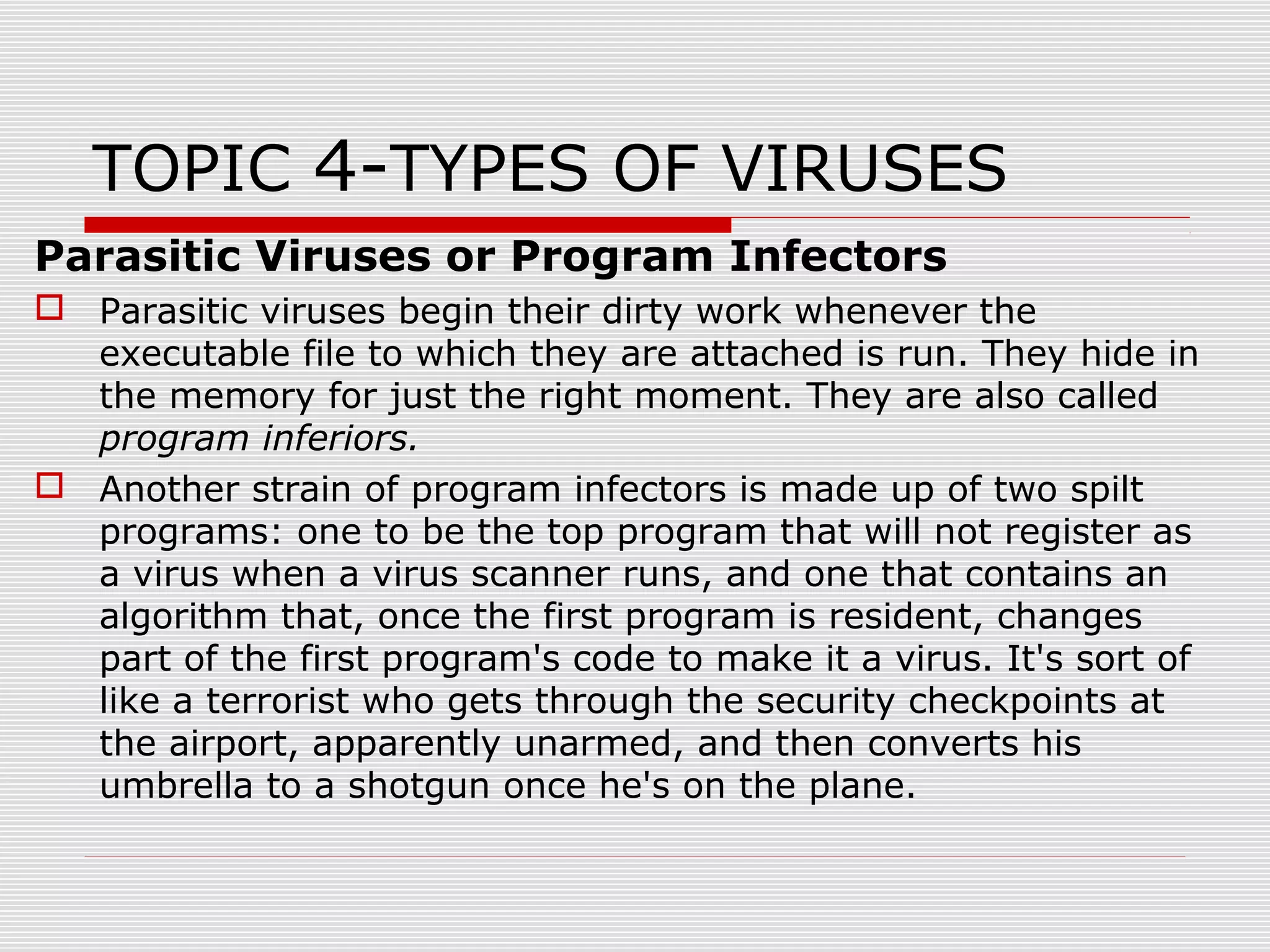 TOPIC 4-TYPES OF VIRUSES
Parasitic Viruses or Program Infectors
 Parasitic viruses begin their dirty work whenever the
executable file to which they are attached is run. They hide in
the memory for just the right moment. They are also called
program inferiors.
 Another strain of program infectors is made up of two spilt
programs: one to be the top program that will not register as
a virus when a virus scanner runs, and one that contains an
algorithm that, once the first program is resident, changes
part of the first program's code to make it a virus. It's sort of
like a terrorist who gets through the security checkpoints at
the airport, apparently unarmed, and then converts his
umbrella to a shotgun once he's on the plane.

 