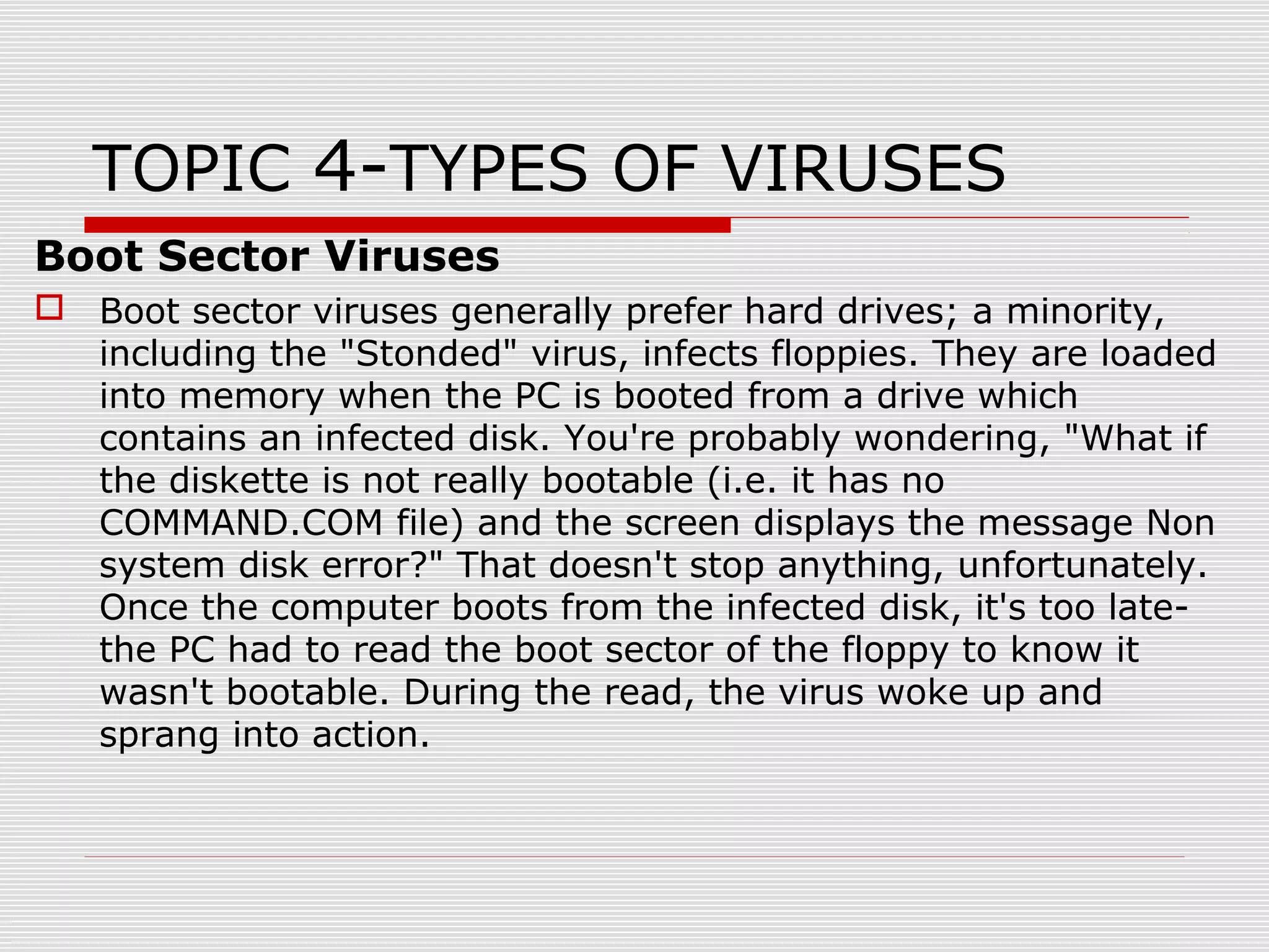 TOPIC 4-TYPES OF VIRUSES
Boot Sector Viruses
 Boot sector viruses generally prefer hard drives; a minority,
including the "Stonded" virus, infects floppies. They are loaded
into memory when the PC is booted from a drive which
contains an infected disk. You're probably wondering, "What if
the diskette is not really bootable (i.e. it has no
COMMAND.COM file) and the screen displays the message Non
system disk error?" That doesn't stop anything, unfortunately.
Once the computer boots from the infected disk, it's too latethe PC had to read the boot sector of the floppy to know it
wasn't bootable. During the read, the virus woke up and
sprang into action.

 