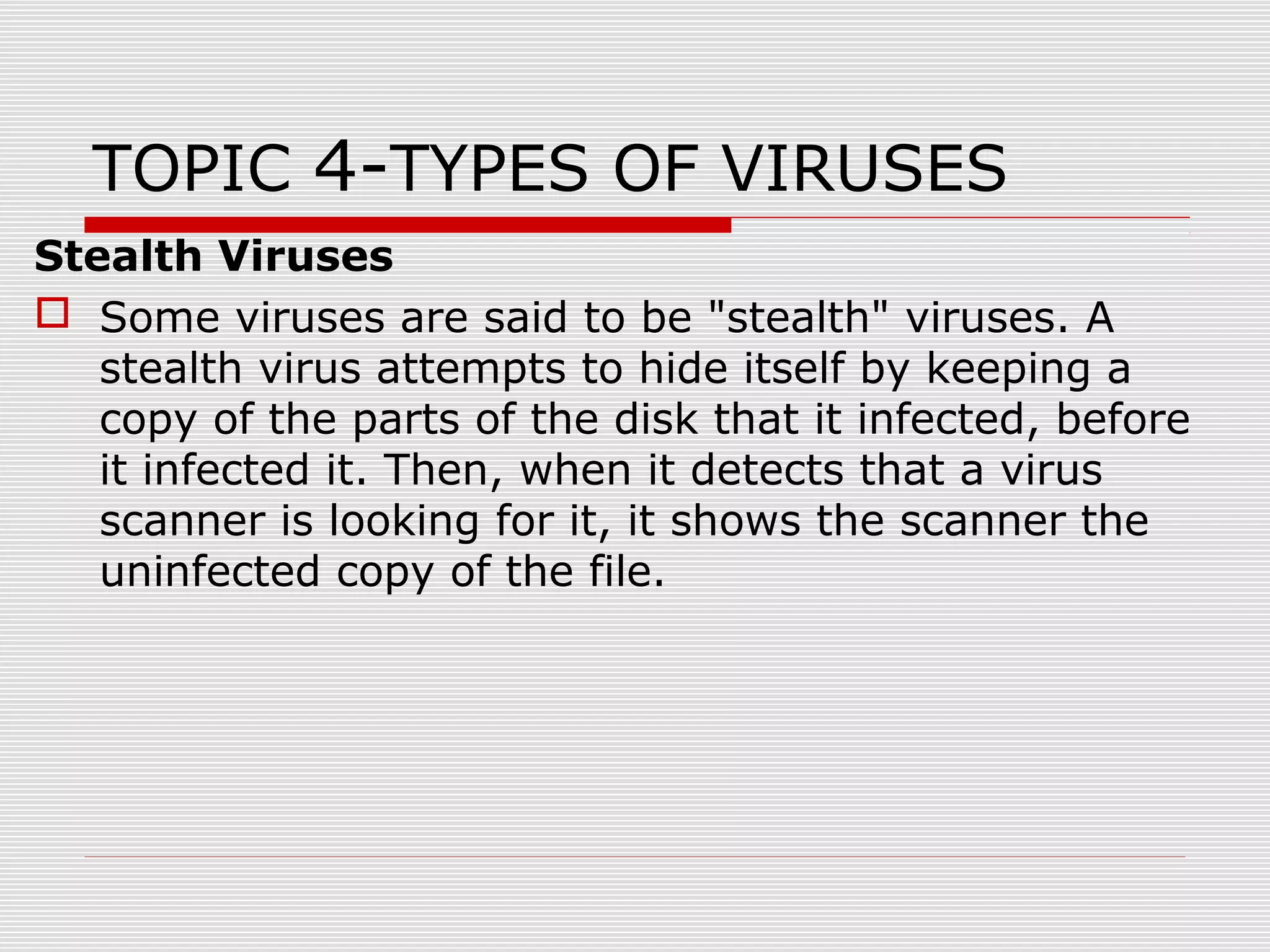 TOPIC 4-TYPES OF VIRUSES
Stealth Viruses
 Some viruses are said to be "stealth" viruses. A
stealth virus attempts to hide itself by keeping a
copy of the parts of the disk that it infected, before
it infected it. Then, when it detects that a virus
scanner is looking for it, it shows the scanner the
uninfected copy of the file.

 