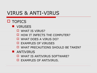 VIRUS & ANTI-VIRUS
 TOPICS
 VIRUSES






WHAT IS VIRUS?
HOW IT INFECTS THE COMPUTER?
WHAT DOES A VIRUS DO?
EXAMPLES OF VIRUSES
WHAT PRECAUTIONS SHOULD BE TAKEN?

 ANTIVIRUS
 WHAT IS ANTIVIRUS SOFTWARE?
 EXAMPLES OF ANTIVIRUS.

 