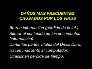 DAÑOS MAS FRECUENTES
CAUSADOS POR LOS VIRUS
Borran información (pérdida de la Inf.).
Alterar el contenido de los documentos
(información).
Dañar las partes vitales del Disco Duro.
Hacen más lento al computador.
Ocasionan pérdida de tiempo.

 