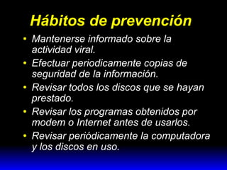 Hábitos de prevención
•
•
•
•
•

Mantenerse informado sobre la
actividad viral.
Efectuar periodicamente copias de
seguridad de la información.
Revisar todos los discos que se hayan
prestado.
Revisar los programas obtenidos por
modem o Internet antes de usarlos.
Revisar periódicamente la computadora
y los discos en uso.

 