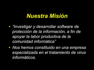 Nuestra Misión
•

•

“Investigar y desarrollar software de
protección de la información, a fin de
apoyar la labor productiva de la
comunidad informática”
Nos hemos constituido en una empresa
especializada en el tratamiento de virus
informáticos.

 