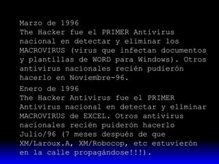 Marzo de 1996
The Hacker fue el PRIMER Antivirus
nacional en detectar y eliminar los
MACROVIRUS (virus que infectan documentos
y plantillas de WORD para Windows). Otros
antivirus nacionales recién pudierón
hacerlo en Noviembre-96.
Enero de 1996
The Hacker Antivirus fue el PRIMER
Antivirus nacional en detectar y eliminar
MACROVIRUS de EXCEL. Otros antivirus
nacionales recién puiderón hacerlo
Julio/96 (7 meses después de que
XM/Laroux.A, XM/Robocop, etc estuvierón
en la calle propagándose!!!).

 