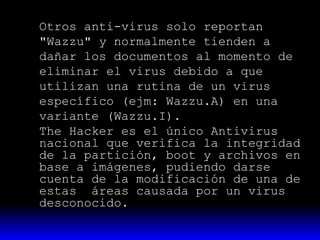 Otros anti-virus solo reportan
"Wazzu" y normalmente tienden a
dañar los documentos al momento de
eliminar el virus debido a que
utilizan una rutina de un virus
específico (ejm: Wazzu.A) en una
variante (Wazzu.I).
The Hacker es el único Antivirus
nacional que verifica la integridad
de la partición, boot y archivos en
base a imágenes, pudiendo darse
cuenta de la modificación de una de
estas áreas causada por un virus
desconocido.

 