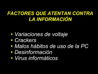 FACTORES QUE ATENTAN CONTRA
LA INFORMACIÓN
•
•
•
•
•

Variaciones de voltaje
Crackers
Malos hábitos de uso de la PC
Desinformación
Virus informáticos

 