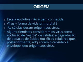 ORIGEM
Escala evolutiva não é bem conhecida.
o Vírus – forma de vida primordial ?
o As células deram origem aos vírus.
o Alguns cientistas consideram os vírus como
evolução de "restos" de células: a degradação
de pedaços de ácidos nucléicos celulares que,
posteriormente, adquiriram o capsídeo e
envelope, deu origem aos vírus.
o

 