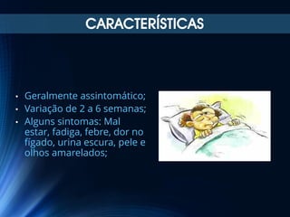 CARACTERÍSTICAS

•
•
•

Geralmente assintomático;
Variação de 2 a 6 semanas;
Alguns sintomas: Mal
estar, fadiga, febre, dor no
fígado, urina escura, pele e
olhos amarelados;

 