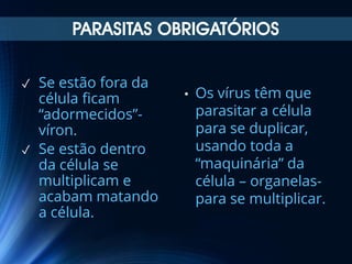 PARASITAS OBRIGATÓRIOS
✓

✓

Se estão fora da
célula ficam
“adormecidos”víron.
Se estão dentro
da célula se
multiplicam e
acabam matando
a célula.

•

Os vírus têm que
parasitar a célula
para se duplicar,
usando toda a
“maquinária” da
célula – organelaspara se multiplicar.

 