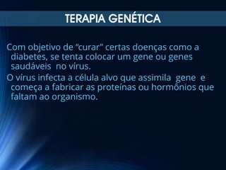 TERAPIA GENÉTICA
Com objetivo de “curar” certas doenças como a
diabetes, se tenta colocar um gene ou genes
saudáveis no vírus.
O vírus infecta a célula alvo que assimila gene e
começa a fabricar as proteínas ou hormônios que
faltam ao organismo.

 
