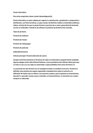 Pirata informático
Para otras acepciones véase cracker (desambiguación).
Pirata informático es quien adopta por negocio la reproducción, apropiación o acaparación y
distribución, con fines lucrativos, y a gran escala, de distintos medios y contenidos (software,
videos, música) de los que no posee licencia o permiso de su autor, generalmente haciendo
uso de un ordenador.1 Siendo la de software la práctica de piratería más conocida.
Tipos de piratería:
Piratería de software
Piratería de música
Piratería de videojuegos
Piratería de películas
[editar]Controversia
Artículo principal: Piratería (Derecho de autor).
Aunque el término piratería en términos de copia no autorizada es popularmente aceptado,
algunos abogan (entre ellos Richard Stallman y otros partidarios del software libre) para que
se evite su uso y se use copia no autorizada o copia prohibida entre otros términos.2 3
La asociación de este término con el neologismo hacker es también incorrecta. Piratería es
definido como práctica de saqueo organizado o bandolerismo todo lo contrario a la
definición de hacker que se refiere a una persona creativa, que le apasiona el conocimiento,
descubrir o aprender nuevas cosas y entender su funcionamiento. La sinonimia con cracker
tampoco es adecuada.

 