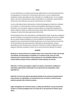 VIRUS
Un virus informático es un malware que tiene por objeto alterar el normal funcionamiento de
la computadora, sin el permiso o el conocimiento del usuario. Los virus, habitualmente,
reemplazan archivos ejecutables por otros infectados con el código de este. Los virus pueden
destruir, de manera intencionada, los datos almacenados en un ordenador, aunque también
existen otros más inofensivos, que solo se caracterizan por ser molestos.
Los virus informáticos tienen, básicamente, la función de propagarse a través de un software,
no se replican a sí mismos porque no tienen esa facultad[cita requerida] como el gusano
informático, son muy nocivos y algunos contienen además una carga dañina (payload) con
distintos objetivos, desde una simple broma hasta realizar daños importantes en los sistemas,
o bloquear las redes informáticas generando tráfico inútil.
El funcionamiento de un virus informático es conceptualmente simple. Se ejecuta un programa
que está infectado, en la mayoría de las ocasiones, por desconocimiento del usuario. El código
del virus queda residente (alojado) en la memoria RAM de la computadora, aun cuando el
programa que lo contenía haya terminado de ejecutarse. El virus toma entonces el control de
los servicios básicos del sistema operativo, infectando, de manera posterior, archivos
ejecutables que sean llamados para su ejecución. Finalmente se añade el código del virus al
programa infectado y se graba en el disco, con lo cual el proceso de replicado se completa.
HACKERS
Desde que se usó por primera vez la palabra Hacker, más o menos hace 13 años, ésta ha sido
mal utilizada, mal interpretada y encasillada en un contexto errado, antes que nada,
aclaremos que el termino Hacker no tiene nada que ver con actividades delictivas, si bien
muchos Hackers cometen errores, la definición no tiene nada que ver con ello.

Definición 1: Término para designar a alguien con talento, conocimiento, inteligencia e
ingenuidad, especialmente relacionadas con las operaciones de computadora, redes,
seguridad, etc.

Definición 2: Persona que disfruta aprendiendo detalles de los sistemas de programación y
cómo extender sus capacidades, tan intensamente como, al contrario, muchos usuarios
prefieren aprender sólo el mínimo necesario.

Según monografias.com: El término hacker, se utiliza para identificar a los que únicamente
acceden a un sistema protegido como si se tratara de un reto personal sin intentar causar
daños.

 