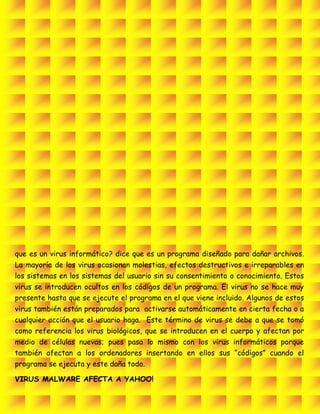 que es un virus informático? dice que es un programa diseñado para dañar archivos.
La mayoría de los virus ocasionan molestias, efectos destructivos e irreparables en
los sistemas en los sistemas del usuario sin su consentimiento o conocimiento. Estos
virus se introducen ocultos en los códigos de un programa. El virus no se hace muy
presente hasta que se ejecute el programa en el que viene incluido. Algunos de estos
virus también están preparados para activarse automáticamente en cierta fecha o a
cualquier acción que el usuario haga. Este término de virus se debe a que se tomó
como referencia los virus biológicos, que se introducen en el cuerpo y afectan por
medio de células nuevas; pues pasa lo mismo con los virus informáticos porque
también afectan a los ordenadores insertando en ellos sus “códigos” cuando el
programa se ejecuta y este daña todo.
VIRUS MALWARE AFECTA A YAHOO!
 