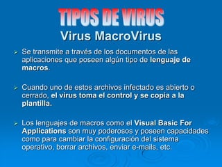 Virus MacroVirus
 Se transmite a través de los documentos de las
aplicaciones que poseen algún tipo de lenguaje de
macros.
 Cuando uno de estos archivos infectado es abierto o
cerrado, el virus toma el control y se copia a la
plantilla.
 Los lenguajes de macros como el Visual Basic For
Applications son muy poderosos y poseen capacidades
como para cambiar la configuración del sistema
operativo, borrar archivos, enviar e-mails, etc.
 