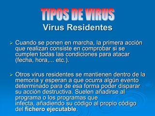 Virus Residentes
 Cuando se ponen en marcha, la primera acción
que realizan consiste en comprobar si se
cumplen todas las condiciones para atacar
(fecha, hora,... etc.).
 Otros virus residentes se mantienen dentro de la
memoria y esperan a que ocurra algún evento
determinado para de esa forma poder disparar
su acción destructiva. Suelen añadirse al
programa o los programas que
infecta, añadiendo su código al propio código
del fichero ejecutable.
 