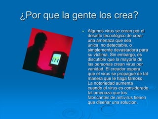 ¿Por que la gente los crea?
 Algunos virus se crean por el
desafío tecnológico de crear
una amenaza que sea
única, no detectable, o
simplemente devastadora para
su víctima. Sin embargo, es
discutible que la mayoría de
las personas crean virus por
vanidad. El creador espera
que el virus se propague de tal
manera que le haga famoso.
La notoriedad aumenta
cuando el virus es considerado
tal amenaza que los
fabricantes de antivirus tienen
que diseñar una solución.
 