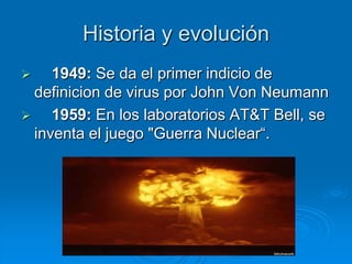Historia y evolución
 1949: Se da el primer indicio de
definicion de virus por John Von Neumann
 1959: En los laboratorios AT&T Bell, se
inventa el juego "Guerra Nuclear“.
 