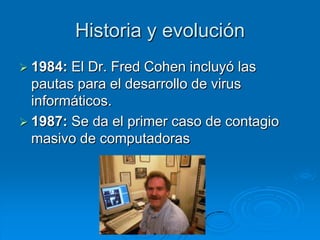 Historia y evolución
 1984: El Dr. Fred Cohen incluyó las
pautas para el desarrollo de virus
informáticos.
 1987: Se da el primer caso de contagio
masivo de computadoras
 