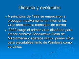 Historia y evolución
 A principios de 1999 se empezaron a
propagar masivamente en Internet los
virus anexados a mensajes de correo
 2002 surge el primer virus diseñado para
atacar archivos Shockwave Flash de
Macromedia y aparece winux, primer virus
para ejecutables tanto de Windows como
de Linux.
 
