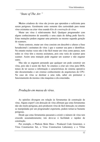 Vírus Informáticos
12
“State of The Art ”
Muitos criadores de vírus são jovens que aprendem o suficiente para
serem perigosos. Geralmente estes somente têm curiosidade para mutar
vírus existentes ou criar vírus usando Kits de construção de vírus.
Mutar um vírus é relativamente fácil. Qualquer programador com
alguns conhecimentos de assembly e uma cópia do debug pode faze-lo.
Estas mutações podem enganar uma primeira ou mesmo segunda geração
de scanners.
Neste contexto, mutar um vírus consiste em descobrir e alterar a frase
hexadecimal ( assinatura do vírus ) que o scanner usa para o identificar.
No entanto muitas vezes não é tão fácil mutar um vírus como parece, nem
todos os vírus têm a mesma assinatura, pois esta varia de scanner para
scanner. Assim uma mutação pode enganar um scanner e não enganar
outro.
Mas não se enganem pensando que qualquer um pode construir um
vírus, pois não é assim tão fácil. Se estamos a criar um vírus para DOS,
temos de ter acesso a informação e características do sistema operativo
não documentadas e um extenso conhecimento da arquitectura do CPU.
No caso do vírus se destinar a uma rede, saber em pormenor o
funcionamento da mesma e das maquinas a ela conectadas.
Produção em massa de vírus.
As opiniões divergem em relação ás ferramentas de construção de
vírus. Alguns expert’s em detecção de vírus afirmam que estas ferramentas
não são muito perigosas, pois produzem vírus de fácil detecção; no entanto
se manipuladas por um programador experiente, podem tornar-se bastante
perigosas.
Desde que estas ferramentas passaram a existir o número de vírus tem
crescido assustadoramente; isto deve-se á facilidade e rapidez de
construção.
Por exemplo, o Phalcon Skim Mass - Produced Code Generator, o
Virus Construction Set, o Virus Construction Laboratory e o Vírus
 