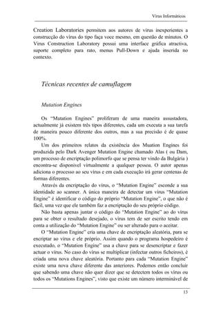 Vírus Informáticos
13
Creation Laboratories permitem aos autores de vírus inexperientes a
construcção do vírus do tipo faça voce mesmo, em questão de minutos. O
Virus Construction Laboratory possui uma interface gráfica atractiva,
suporte completo para rato, menus Pull-Down e ajuda inserida no
contexto.
Técnicas recentes de camuflagem
Mutation Engines
Os “Mutation Engines” proliferam de uma maneira assustadora,
actualmente já existem três tipos diferentes, cada um executa a sua tarefa
de maneira pouco diferente dos outros, mas a sua precisão é de quase
100%.
Um dos primeiros relatos da existência dos Muation Engines foi
produzida pelo Dark Avenger Mutation Engine chamado Alas ( ou Dam,
um processo de encriptação polimorfo que se pensa ter vindo da Bulgária )
encontra-se disponivel virtualmente a qualquer pessoa. O autor apenas
adiciona o processo ao seu vírus e em cada execução irá gerar centenas de
formas diferentes.
Através da encriptação do vírus, o “Mutation Engine” esconde a sua
identidade ao scanner. A única maneira de detectar um vírus “Mutation
Engine” é identificar o código do próprio “Mutation Engine”, o que não é
fácil, uma vez que ele também faz a encriptação do seu próprio código.
Não basta apenas juntar o código do “Mutation Engine” ao do vírus
para se obter o resultado desejado, o vírus tem de ser escrito tendo em
conta a utilização do “Mutation Engine” ou ser alterado para o aceitar.
O “Mutation Engine” cria uma chave de encriptação aleatória, para se
encriptar ao vírus e ele próprio. Assim quando o programa hospedeiro é
executado, o “Mutation Engine” usa a chave para se desencriptar e fazer
actuar o vírus. No caso do vírus se multiplicar (infectar outros ficheiros), é
criada uma nova chave aleatória. Portanto para cada “Mutation Engine”
existe uma nova chave diferente das anteriores. Podemos então concluir
que sabendo uma chave não quer dizer que se detectem todos os vírus ou
todos os “Mutations Engines”, visto que existe um número interminável de
 