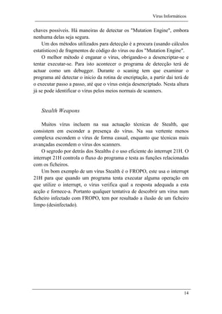 Vírus Informáticos
14
chaves possíveis. Há maneiras de detectar os "Mutation Engine", embora
nenhuma delas seja segura.
Um dos métodos utilizados para detecção é a procura (usando cálculos
estatísticos) de fragmentos de código do vírus ou dos "Mutation Engine".
O melhor método é enganar o vírus, obrigando-o a desencriptar-se e
tentar executar-se. Para isto acontecer o programa de detecção terá de
actuar como um debugger. Durante o scaning tem que examinar o
programa até detectar o inicio da rotina de encriptação, a partir dai terá de
o executar passo a passo, até que o vírus esteja desencriptado. Nesta altura
já se pode identificar o vírus pelos meios normais de scanners.
Stealth Weapons
Muitos vírus incluem na sua actuação técnicas de Stealth, que
consistem em esconder a presença do vírus. Na sua vertente menos
complexa escondem o vírus de forma casual, enquanto que técnicas mais
avançadas escondem o vírus dos scanners.
O segredo por detrás dos Stealths é o uso eficiente do interrupt 21H. O
interrupt 21H controla o fluxo do programa e testa as funções relacionadas
com os ficheiros.
Um bom exemplo de um vírus Stealth é o FROPO, este usa o interrupt
21H para que quando um programa tenta executar alguma operação em
que utilize o interrupt, o vírus verifica qual a resposta adequada a esta
acção e fornece-a. Portanto qualquer tentativa de descobrir um vírus num
ficheiro infectado com FROPO, tem por resultado a ilusão de um ficheiro
limpo (desinfectado).
 