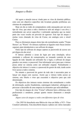 Vírus Informáticos
15
Ataques a Redes
Até agora a atenção tem-se virado para os vírus de domínio público;
estes sem um objectivo especifico não levantam grandes problemas aos
sistemas de computadores.
Hoje em dia as redes de computadores estão ameaçadas por um novo
tipo de vírus, que ataca a rede e desloca-se nela até atingir o seu alvo, (
normalmente um server especifico ) realizando operações que na maior
parte das vezes resulta em proveito do agressor. Este tipo de ataque é
muitas vezes chamado de vírus de Cruise, em analogia com o míssil
Cruise.
Para se efectuarem ataques deste tipo são normalmente usados "Trojan
Horses", ou "Worm". Os intrusos exploram as ligações mais fracas (menos
seguras), para introduzirem o seu software de ataque.
Outro tipo de software de ataque captura as passwords de acesso aos
privilégios de alto nível.
O intruso substitui o écran de login por uma simulação, talvez
emulando o software de comunicações ou tomando controlo de uma
ligação de rede. Quando um utilizador faz o login, o software de ataque
guarda o seu nome e a password. Esta informação serve para que o intruso
possa entrar no sistema como um utilizador original. Normalmente o
objectivo do intruso é o nome e a password do gestor da rede, tendo assim
livre acesso a todo o sistema.
No entanto a password do gestor da rede não é necessária para se
lançar um ataque com sucesso. Assim que o intruso tenha acesso ao
sistema, este liberta o vírus que executará o objectivo para que está
determinado.
Os objectivos dos intrusos nestes sistemas são normalmente o roubo
de informação, acções fraudulentas, espionagem industrial, sabotagem ou
provocar o descredito de uma empresa ou elementos que nela trabalham.
Este tipo de ataques de vírus "Cruise" reflectem bem a diferença entre
profissionais e amadores, porque quanto menos chamarem a atenção
melhor.
Alguns casos de ataques a redes com diferentes tipos de vírus
- Em 1993 foi descoberta uma fábrica de vírus em Itália: a VCI - Virus
Creation Laboratory. Esta descoberta lançou o pânico em vários mercados
 