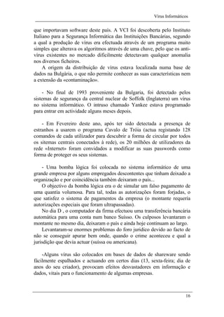 Vírus Informáticos
16
que importavam software deste país. A VCI foi descoberta pelo Instituto
Italiano para a Segurança Informática das Instituições Bancárias, segundo
a qual a produção de vírus era efectuada através de um programa muito
simples que alterava os algoritmos através de uma chave, pelo que os anti-
vírus existentes no mercado dificilmente detectavam qualquer anomalia
nos diversos ficheiros.
A origem da distribuição de vírus estava localizada numa base de
dados na Bulgária, o que não permite conhecer as suas características nem
a extensão da «contaminação».
- No final de 1993 proveniente da Bulgaria, foi detectado pelos
sistemas de segurança da central nuclear de Soffolk (Inglaterra) um vírus
no sistema informático. O intruso chamado Yankee estava programado
para entrar em actividade alguns meses depois.
- Em Fevereiro deste ano, após ter sido detectada a presença de
estranhos a usarem o programa Cavalo de Tróia (actua registando 128
comandos de cada utilizador para descubrir a forma de circular por todos
os sitemas centrais conectados à rede), os 20 milhões de utilizadores da
rede «Internet» foram convidados a modificar as suas passwords como
forma de proteger os seus sistemas.
- Uma bomba lógica foi colocada no sistema informático de uma
grande empresa por alguns empregados descontentes que tinham deixado a
organização e por coincidência também deixaram o país...
O objectivo da bomba lógica era o de simular um falso pagamento de
uma quantía volumosa. Para tal, todas as autorizações foram forjadas, o
que satisfez o sistema de pagamentos da empresa (o montante requería
autorizações especiais que foram ultrapassadas).
No dia D , o computador da firma efectuou uma transferência bancária
automática para uma conta num banco Suísso. Os culposos levantaram o
montante no mesmo dia, deixaram o país e ainda hoje continuam ao largo.
Levantaram-se enormes problemas do foro juridico devido ao facto de
não se conseguir apurar bem onde, quando o crime aconteceu e qual a
jurisdição que devia actuar (suíssa ou americana).
-Alguns vírus são colocados em bases de dados de shareware sendo
fácilmente espalhados e actuando em certos dias (13, sexta-feira; dia de
anos do seu criador), provocam efeitos desvastadores em informação e
dados, vitais para o funcionamento de algumas empresas.
 