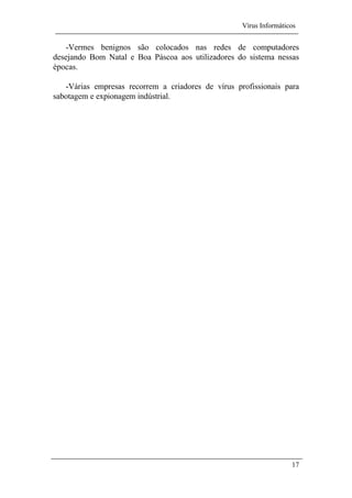 Vírus Informáticos
17
-Vermes benignos são colocados nas redes de computadores
desejando Bom Natal e Boa Páscoa aos utilizadores do sistema nessas
épocas.
-Várias empresas recorrem a criadores de vírus profissionais para
sabotagem e expionagem indústrial.
 