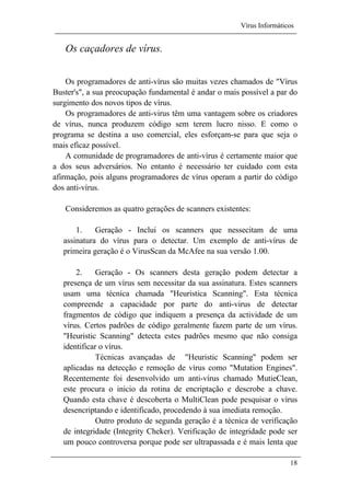 Vírus Informáticos
18
Os caçadores de vírus.
Os programadores de anti-vírus são muitas vezes chamados de "Vírus
Buster's", a sua preocupação fundamental é andar o mais possível a par do
surgimento dos novos tipos de vírus.
Os programadores de anti-virus têm uma vantagem sobre os criadores
de vírus, nunca produzem código sem terem lucro nisso. E como o
programa se destina a uso comercial, eles esforçam-se para que seja o
mais eficaz possível.
A comunidade de programadores de anti-vírus é certamente maior que
a dos seus adversários. No entanto é necessário ter cuidado com esta
afirmação, pois alguns programadores de vírus operam a partir do código
dos anti-vírus.
Consideremos as quatro gerações de scanners existentes:
1. Geração - Inclui os scanners que nessecitam de uma
assinatura do vírus para o detectar. Um exemplo de anti-vírus de
primeira geração é o VirusScan da McAfee na sua versão 1.00.
2. Geração - Os scanners desta geração podem detectar a
presença de um vírus sem necessitar da sua assinatura. Estes scanners
usam uma técnica chamada "Heuristica Scanning". Esta técnica
compreende a capacidade por parte do anti-virus de detectar
fragmentos de código que indiquem a presença da actividade de um
vírus. Certos padrões de código geralmente fazem parte de um vírus.
"Heuristic Scanning" detecta estes padrões mesmo que não consiga
identificar o vírus.
Técnicas avançadas de "Heuristic Scanning" podem ser
aplicadas na detecção e remoção de vírus como "Mutation Engines".
Recentemente foi desenvolvido um anti-vírus chamado MutieClean,
este procura o inicio da rotina de encriptação e descrobe a chave.
Quando esta chave é descoberta o MultiClean pode pesquisar o vírus
desencriptando e identificado, procedendo à sua imediata remoção.
Outro produto de segunda geração é a técnica de verificação
de integridade (Integrity Cheker). Verificação de integridade pode ser
um pouco controversa porque pode ser ultrapassada e é mais lenta que
 
