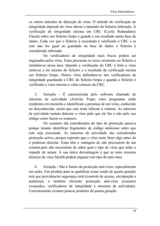 Vírus Informáticos
19
os outros métodos de detecção de vírus. O método de verificação de
integridade depende do vírus alterar o tamanho do ficheiro infectado. A
verificação de integridade efectua um CRC (Cyclic Redundancy
Check) sobre um ficheiro limpo e guarda o seu resultado numa base de
dados. Cada vez que o ficheiro é executado é verificado o CRC e se
este não for igual ao guardado na base de dados o ficheiro é
considerado infectado.
Os verificadores de integridade mais fracos podem ser
enganados pelos vírus. Estes procuram os zeros existentes no ficheiro e
instalam-se nessa área. Quando a verificação do CRC é feita o vírus
retira-se a ele mesmo do ficheiro e o resultado da verificação mostra
um ficheiro limpo. Outros vírus defendem-se dos verificadores de
integridade guardando o CRC do ficheiro limpo e quando o ficheiro é
verificado o vírus retorna o valor correcto do CRC.
3. Geração - É caracterizada pelo software chamado de
ratoeiras de actividade (Activity Trap), estes programas estão
residentes em memória e identificam a presença de um vírus, conhecido
ou desconhecido, assim que este tenta infectar o sistema. As ratoeiras
de actividade tentam detectar o vírus pelo que ele faz e não pelo seu
código como fazem os scanners.
Os scanners são considerados do tipo de protecção passiva
porque tentam identificar fragmentos de código malicioso antes que
este seja executado. As ratoeiras de actividade são consideradas
protecção activa, porque esperam que o vírus tente fazer algo antes de
o poderem detectar. Estas têm a vantagem de não precisarem de um
scanner,pois não necessitam de saber qual o tipo de vírus que estão a
impedir de actuar. A sua única desvantagem é que as mais recentes
técnicas de vírus Stealth podem enganar este tipo de anti-vírus.
4. Geração - São o futuro da protecção anti-vírus, especialmente
em redes. Um produto para se qualificar como sendo de quarta geração
terá que providenciar segurança total (controle de acesso, encriptação e
auditoria), e também eficiente protecção anti-vírus (scanners
avançados, verificadores de integridade e ratoeiras de actividade).
Correntemente existem poucos produtos de quarta geração.
 