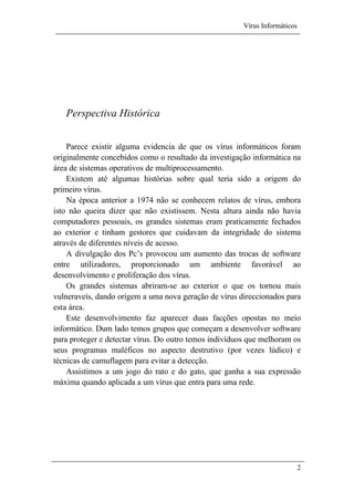 Vírus Informáticos
2
Perspectiva Histórica
Parece existir alguma evidencia de que os vírus informáticos foram
originalmente concebidos como o resultado da investigação informática na
área de sistemas operativos de multiprocessamento.
Existem até algumas histórias sobre qual teria sido a origem do
primeiro vírus.
Na época anterior a 1974 não se conhecem relatos de vírus, embora
isto não queira dizer que não existissem. Nesta altura ainda não havia
computadores pessoais, os grandes sistemas eram praticamente fechados
ao exterior e tinham gestores que cuidavam da integridade do sistema
através de diferentes níveis de acesso.
A divulgação dos Pc’s provocou um aumento das trocas de software
entre utilizadores, proporcionado um ambiente favorável ao
desenvolvimento e proliferação dos vírus.
Os grandes sistemas abriram-se ao exterior o que os tornou mais
vulneraveis, dando origem a uma nova geração de vírus direccionados para
esta área.
Este desenvolvimento faz aparecer duas facções opostas no meio
informático. Dum lado temos grupos que começam a desenvolver software
para proteger e detectar vírus. Do outro temos indivíduos que melhoram os
seus programas maléficos no aspecto destrutivo (por vezes lúdico) e
técnicas de camuflagem para evitar a detecção.
Assistimos a um jogo do rato e do gato, que ganha a sua expressão
máxima quando aplicada a um vírus que entra para uma rede.
 