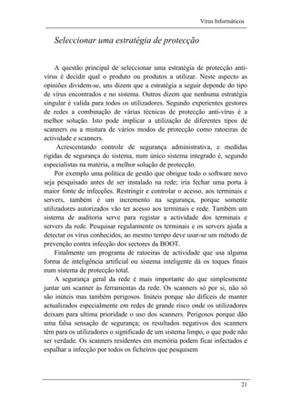 Vírus Informáticos
21
Seleccionar uma estratégia de protecção
A questão principal de seleccionar uma estratégia de protecção anti-
vírus é decidir qual o produto ou produtos a utilizar. Neste aspecto as
opiniões dividem-se, uns dizem que a estratégia a seguir depende do tipo
de vírus encontrados e no sistema. Outros dizem que nenhuma estratégia
singular é valida para todos os utilizadores. Segundo experientes gestores
de redes a combinação de várias técnicas de protecção anti-vírus é a
melhor solução. Isto pode implicar a utilização de diferentes tipos de
scanners ou a mistura de vários modos de protecção como ratoeiras de
actividade e scanners.
Acrescentando controle de segurança administrativa, e medidas
rigidas de segurança do sistema, num único sistema integrado é, segundo
especialistas na matéria, a melhor solução de protecção.
Por exemplo uma política de gestão que obrigue todo o software novo
seja pesquisado antes de ser instalado na rede; iria fechar uma porta à
maior fonte de infecções. Restringir e controlar o acesso, aos terminais e
servers, também é um incremento na segurança, porque somente
utilizadores autorizados vão ter acesso aos terminais e rede. Também um
sistema de auditoria serve para registar a actividade dos terminais e
servers da rede. Pesquisar regularmente os terminais e os servers ajuda a
detectar os vírus conhecidos, ao mesmo tempo deve usar-se um método de
prevenção contra infecção dos sectores da BOOT.
Finalmente um programa de ratoeiras de actividade que usa alguma
forma de inteligência artificial ou sistema inteligente dá os toques finais
num sistema de protecção total.
A segurança geral da rede é mais importante do que simplesmente
juntar um scanner ás ferramentas da rede. Os scanners só por si, não só
são inúteis mas também perigosos. Inúteis porque são difíceis de manter
actualizados especialmente em redes de grande risco onde os utilizadores
deixam para ultima prioridade o uso dos scanners. Perigosos porque dão
uma falsa sensação de segurança; os resultados negativos dos scanners
têm para os utilizadores o significado de um sistema limpo, o que pode não
ser verdade. Os scanners residentes em memória podem ficar infectados e
espalhar a infecção por todos os ficheiros que pesquisem
 
