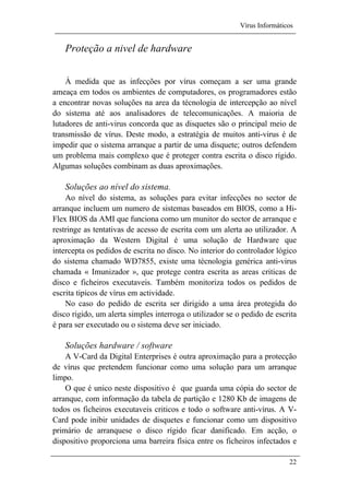 Vírus Informáticos
22
Proteção a nivel de hardware
À medida que as infecções por vírus começam a ser uma grande
ameaça em todos os ambientes de computadores, os programadores estão
a encontrar novas soluções na area da técnologia de intercepção ao nível
do sistema até aos analisadores de telecomunicações. A maioria de
lutadores de anti-virus concorda que as disquetes são o principal meio de
transmissão de vírus. Deste modo, a estratégia de muitos anti-virus é de
impedir que o sistema arranque a partir de uma disquete; outros defendem
um problema mais complexo que é proteger contra escrita o disco rígido.
Algumas soluções combinam as duas aproximações.
Soluções ao nível do sistema.
Ao nível do sistema, as soluções para evitar infecções no sector de
arranque incluem um numero de sistemas baseados em BIOS, como a Hi-
Flex BIOS da AMI que funciona como um munitor do sector de arranque e
restringe as tentativas de acesso de escrita com um alerta ao utilizador. A
aproximação da Western Digital é uma solução de Hardware que
intercepta os pedidos de escrita no disco. No interior do controlador lógico
do sistema chamado WD7855, existe uma técnologia genérica anti-virus
chamada « Imunizador », que protege contra escrita as areas criticas de
disco e ficheiros executaveis. Também monitoriza todos os pedidos de
escrita tipicos de vírus em actividade.
No caso do pedido de escrita ser dirigido a uma área protegida do
disco rigido, um alerta simples interroga o utilizador se o pedido de escrita
é para ser executado ou o sistema deve ser iniciado.
Soluções hardware / software
A V-Card da Digital Enterprises é outra aproximação para a protecção
de vírus que pretendem funcionar como uma solução para um arranque
limpo.
O que é unico neste dispositivo é que guarda uma cópia do sector de
arranque, com informação da tabela de partição e 1280 Kb de imagens de
todos os ficheiros executaveis criticos e todo o software anti-vírus. A V-
Card pode inibir unidades de disquetes e funcionar como um dispositivo
primário de arranquese o disco rígido ficar danificado. Em acção, o
dispositivo proporciona uma barreira física entre os ficheiros infectados e
 