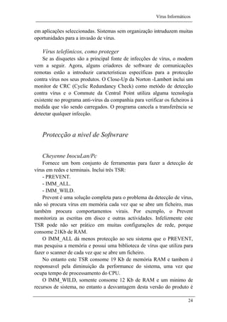 Vírus Informáticos
24
em aplicações seleccionadas. Sistemas sem organização intruduzem muitas
oportunidades para a invasão de vírus.
Vírus telefónicos, como proteger
Se as disquetes são a principal fonte de infecções de vírus, o modem
vem a seguir. Agora, alguns criadores de software de comunicações
remotas estão a introduzir características específicas para a protecção
contra vírus nos seus produtos. O Close-Up da Norton -Lambert inclui um
monitor de CRC (Cyclic Redundancy Check) como metódo de detecção
contra vírus e o Commute da Central Point utiliza alguma tecnologia
existente no programa anti-vírus da companhia para verificar os ficheiros à
medida que vão sendo carregados. O programa cancela a transferência se
detectar qualquer infecção.
Protecção a nivel de Softwrare
Cheyenne InocuLan/Pc
Fornece um bom conjunto de ferramentas para fazer a detecção de
vírus em redes e terminais. Inclui três TSR:
- PREVENT.
- IMM_ALL.
- IMM_WILD.
Prevent é uma solução completa para o problema da detecção de vírus,
não só procura vírus em memória cada vez que se abre um ficheiro, mas
também procura comportamentos virais. Por exemplo, o Prevent
monitoriza as escritas em disco e outras actividades. Infelizmente este
TSR pode não ser prático em muitas configurações de rede, porque
consome 21Kb de RAM.
O IMM_ALL dá menos protecção ao seu sistema que o PREVENT,
mas pesquisa a memória e possui uma biblioteca de vírus que utiliza para
fazer o scanner de cada vez que se abre um ficheiro.
No entanto este TSR consome 19 Kb de memória RAM e tambem é
responsavel pela diminuição da performance do sistema, uma vez que
ocupa tempo de processamento do CPU.
O IMM_WILD, somente consome 12 Kb de RAM e um minimo de
recursos de sistema, no entanto a desvantagem desta versão do produto é
 