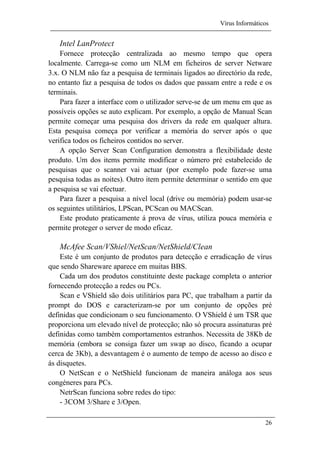 Vírus Informáticos
26
Intel LanProtect
Fornece protecção centralizada ao mesmo tempo que opera
localmente. Carrega-se como um NLM em ficheiros de server Netware
3.x. O NLM não faz a pesquisa de terminais ligados ao directório da rede,
no entanto faz a pesquisa de todos os dados que passam entre a rede e os
terminais.
Para fazer a interface com o utilizador serve-se de um menu em que as
possíveis opções se auto explicam. Por exemplo, a opção de Manual Scan
permite começar uma pesquisa dos drivers da rede em qualquer altura.
Esta pesquisa começa por verificar a memória do server após o que
verifica todos os ficheiros contidos no server.
A opção Server Scan Configuration demonstra a flexibilidade deste
produto. Um dos items permite modificar o número pré estabelecido de
pesquisas que o scanner vai actuar (por exemplo pode fazer-se uma
pesquisa todas as noites). Outro item permite determinar o sentido em que
a pesquisa se vai efectuar.
Para fazer a pesquisa a nível local (drive ou memória) podem usar-se
os seguintes utilitários, LPScan, PCScan ou MACScan.
Este produto praticamente á prova de vírus, utiliza pouca memória e
permite proteger o server de modo eficaz.
McAfee Scan/VShiel/NetScan/NetShield/Clean
Este é um conjunto de produtos para detecção e erradicação de vírus
que sendo Shareware aparece em muitas BBS.
Cada um dos produtos constituinte deste package completa o anterior
fornecendo protecção a redes ou PCs.
Scan e VShield são dois utilitários para PC, que trabalham a partir da
prompt do DOS e caracterizam-se por um conjunto de opções pré
definidas que condicionam o seu funcionamento. O VShield é um TSR que
proporciona um elevado nível de protecção; não só procura assinaturas pré
definidas como também comportamentos estranhos. Necessita de 38Kb de
memória (embora se consiga fazer um swap ao disco, ficando a ocupar
cerca de 3Kb), a desvantagem é o aumento de tempo de acesso ao disco e
ás disquetes.
O NetScan e o NetShield funcionam de maneira análoga aos seus
congéneres para PCs.
NetrScan funciona sobre redes do tipo:
- 3COM 3/Share e 3/Open.
 