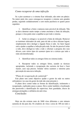 Vírus Informáticos
28
Como recuperar de uma infecção
Se o pior acontecer e o sistema ficar infectado, não entre em pânico.
Na maior parte dos casos consegue-se recuperar o sistema sem grandes
perdas, seguindo cuidadosamente e com muita paciência os quatro passo
seguintes:
1. Identificar a fonte e natureza mais provável da infecção. Não
se deve demorar muito tempo a tentar encontrar a fonte da infecção,
porque o vírus pode estar a espalhar-se por todo o sistema.
2. Isolar os estragos e se possível a fonte de infecção. Remover
os terminais infectados da rede, para tal não se deve efectuar logout,
simplesmente deve desligar a ligação física à rede. Ao fazer logout
está a ajudar a espalhar a infecção pela rede. Se não for possível isolar
a rede, deve desligar-se toda a rede e efectuar a pesquisa dos seus
drivers, com vários tipos de scanners (para ter a certeza que toda a
rede está desinfectada).
3. Identificar todos os estragos feitos no sistema (rede).
4. Recuperar todos os estragos feitos, usando as técnicas
apropriadas, incluindo a recuperação dos sectores da boot e boot
master, caso seja preciso. Instalar vários scanners e ratoeiras para
prevenção de uma nova infecção.
"Plano de recuperação de catástrofe"
Este plano tem como objectivo ajudar o gestor da rede ou outros
utilizadores ( no caso do gestor da rede não estar presente ).
O plano deve conter todas as formas de identificação, isolamento e
recuperação, explicados passo a passo. Deve conter também a localização
das passwords e identificação do supervisor, bem guardadas, discos de
arranque protegidos e utilitários de anti-vírus.
Conclusão:
Hoje em dia existem mais de 2600 vírus diferentes e este número
aumenta de dia para dia. Os criadores de vírus ( cerca de 100 em todo o
 