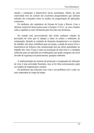 Vírus Informáticos
29
mundo ) continuam a desenvolver novas tecnologias. Donos de uma
criatividade fora do comum são excelentes programadores que utilizam
métodos tão avançados como os usados em programação de aplicações
comerciais.
Os melhores são originários da Europa de Leste e Russia. Com a
abertura comercial destes países para a Europa e U.S.A., as suas criações
estão a espalhar-se mais facilmente para fora das suas fronteiras.
No mundo real, provavelmente não existe nenhuma solução de
prevenção de vírus que se adeque a todos os estilos e ambientes de
computação. Quando as unidades de disquetes desaparecem e as estações
de trabalho sem disco trabalham para um grupo, a perda do acesso livre e
transferência de ficheiros não monitorizada terá um efeito perturbador no
trabalho dos vírus. O que é claro na tecnologia de anti-vírus é a variadade
suficiente para ser aplicada em combinações que podm assegurar um nível
elevado de segurança em praticamente, qualquer ambiente.
A implementação de sistemas de protecção e recuperação de infecções
de vírus é uma actividade frustrante, mas se for feita correctamente, pode
ser simples de implementar e manter.
Os problemas das infecções com vírus é um problema real e cada vez
mais importante ao longo do tempo.
 