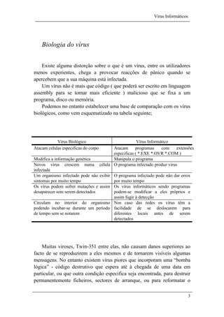 Vírus Informáticos
3
Biologia do vírus
Existe alguma distorção sobre o que é um vírus, entre os utilizadores
menos experientes, chega a provocar reacções de pânico quando se
apercebem que a sua máquina está infectada.
Um vírus não é mais que código ( que poderá ser escrito em linguagem
assembly para se tornar mais eficiente ) malicioso que se fixa a um
programa, disco ou memória.
Podemos no entanto estabelecer uma base de comparação com os vírus
biológicos, como vem esquematizado na tabela seguinte;
Vírus Biológico Vírus Informático
Atacam celulas especificas do corpo Atacam programas com extensões
especificas ( *.EXE *.OVR *.COM )
Modifica a informação genética Manipula o programa
Novos vírus crescem numa célula
infectada
O programa infectado produz vírus
Um organismo infectado pode não exibir
sintomas por muito tempo
O programa infectado pode não dar erros
por muito tempo
Os vírus podem sofrer mutações e assim
desaparecer sem serem detectados
Os vírus informáticos sendo programas
podem-se modificar a eles próprios e
assim fugir à detecção
Circulam no interior do organismo
podendo incubar-se durante um período
de tempo sem se notarem
Nos caso das redes os vírus têm a
facilidade de se deslocarem para
diferentes locais antes de serem
detectados
Muitas viroses, Twin-351 entre elas, não causam danos superiores ao
facto de se reproduzirem a eles mesmos e de tornarem visíveis algumas
mensagens. No entanto existem vírus piores que incorporam uma “bomba
lógica” - código destrutivo que espera até à chegada de uma data em
particular, ou que outra condição especifica seja encontrada, para destruir
permanentemente ficheiros, sectores de arranque, ou para reformatar o
 