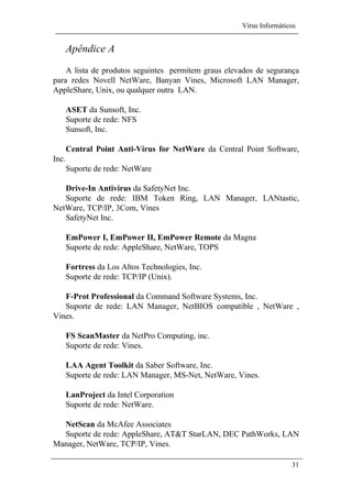 Vírus Informáticos
31
Apêndice A
A lista de produtos seguintes permitem graus elevados de segurança
para redes Novell NetWare, Banyan Vines, Microsoft LAN Manager,
AppleShare, Unix, ou qualquer outra LAN.
ASET da Sunsoft, Inc.
Suporte de rede: NFS
Sunsoft, Inc.
Central Point Anti-Vírus for NetWare da Central Point Software,
Inc.
Suporte de rede: NetWare
Drive-In Antivirus da SafetyNet Inc.
Suporte de rede: IBM Token Ring, LAN Manager, LANtastic,
NetWare, TCP/IP, 3Com, Vines
SafetyNet Inc.
EmPower I, EmPower II, EmPower Remote da Magna
Suporte de rede: AppleShare, NetWare, TOPS
Fortress da Los Altos Technologies, Inc.
Suporte de rede: TCP/IP (Unix).
F-Prot Professional da Command Software Systems, Inc.
Suporte de rede: LAN Manager, NetBIOS compatible , NetWare ,
Vines.
FS ScanMaster da NetPro Computing, inc.
Suporte de rede: Vines.
LAA Agent Toolkit da Saber Software, Inc.
Suporte de rede: LAN Manager, MS-Net, NetWare, Vines.
LanProject da Intel Corporation
Suporte de rede: NetWare.
NetScan da McAfee Associates
Suporte de rede: AppleShare, AT&T StarLAN, DEC PathWorks, LAN
Manager, NetWare, TCP/IP, Vines.
 