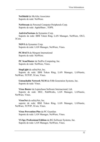 Vírus Informáticos
32
NetShield da McAfee Associates
Suporte de rede: NetWare.
NetStream da Personal Computer Peripherals Corp.
Suporte de rede: AppleShare , TOPS.
AntiviruNortons da Symantec Corp.
Suporte de rede: IBM Token Ring, LAN Manager, NetWare, OS/2,
3Com.
NOVI da Symantec Corp.
Suporte de rede: LAN Manager, NetWare, Vines.
PC/DACS da Mergent International
Suporte de rede: NetWare.
PC ScanMaster da NetPro Computing, Inc.
Suporte de rede: NetWare, Vines.
StopLight da safetyNet, Inc.
Suporte de rede: IBM Token Ring, LAN Manager, LANtastic,
NetWare, TCP/IP, 3Com, Vines.
Untouchable Network NLM da Fifth Generation Systems, Inc.
Suporte de rede: Vines.
Virus Buster da Leprechaun Software Internacional, Ldt.
Suporte de rede: DEC, PathWorks, LAN Manager, LANtastic,
NetWare, Vines.
VirusNet da safetyNet, Inc.
suporte de rede: IBM Token Ring, LAN Manager, LANtastic,
NetWare, TCP/IP, 3Com, Vines.
Virus Prevention Plus da PC Guardian
Suporte de rede: LAN Manager, NetWare, Vines.
VI-Spy Professional Edition da RG Software Systems, Inc.
Suporte de rede: LAN Manager, NetWare, Vines.
 