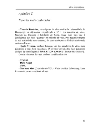 Vírus Informáticos
36
Apêndice C
Expertes mais conhecidos
- Vesselin Bontchev, Investigador de vírus senior da Universidade de
Hamburgo, na Alemanha; considerado o Nº 1 em assuntos de vírus.
Nascido na Bulgária e habitante de Sófia, viveu num país que é
considerado dos mais "quentes" em matéria de vírus. Pelo reconhecimento
da sua autoridade neste assunto, foi convidado para a Universidade onde
está actualmente.
- Dark Avenger, também búlgaro, um dos criadores de vírus mais
perigosos e mais bem sucedidos. O inventor de um dos mais perigosos
códigos de camuflagem: o MUTATION ENGINE ( Motor de Mutação ).
Outros criadores de vírus também considerados são:
- Trident.
- Dark Angel.
- Nuke.
- Nowhere Man (O criador do VCL - Virus creation Laboratory. Uma
ferramenta para a criação de vírus)..
 